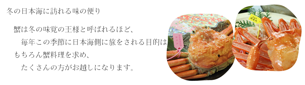 冬の日本海に訪れる味の便り  蟹は冬の味覚の王様と呼ばれるほど、毎年この季節に日本海側に旅をされる目的は もちろん蟹料理を求め、たくさんの方がお越しになります。